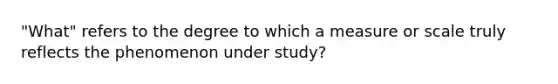 "What" refers to the degree to which a measure or scale truly reflects the phenomenon under study?