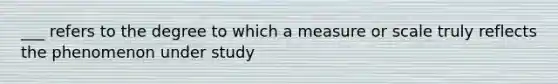 ___ refers to the degree to which a measure or scale truly reflects the phenomenon under study