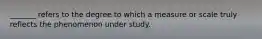 _______ refers to the degree to which a measure or scale truly reflects the phenomenon under study.