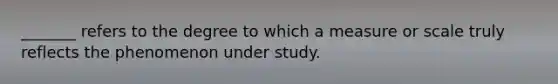 _______ refers to the degree to which a measure or scale truly reflects the phenomenon under study.