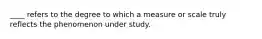 ____ refers to the degree to which a measure or scale truly reflects the phenomenon under study.