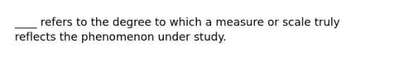 ____ refers to the degree to which a measure or scale truly reflects the phenomenon under study.