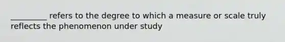 _________ refers to the degree to which a measure or scale truly reflects the phenomenon under study