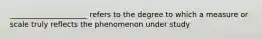 _____________________ refers to the degree to which a measure or scale truly reflects the phenomenon under study