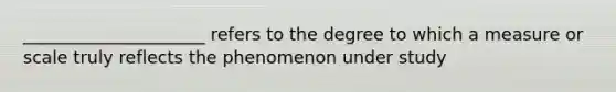 _____________________ refers to the degree to which a measure or scale truly reflects the phenomenon under study