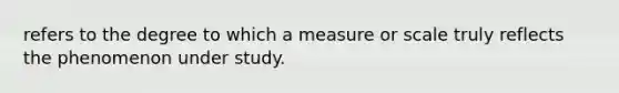 refers to the degree to which a measure or scale truly reflects the phenomenon under study.