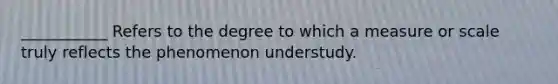 ___________ Refers to the degree to which a measure or scale truly reflects the phenomenon understudy.