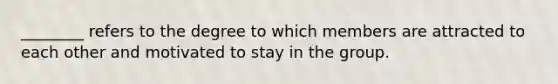 ________ refers to the degree to which members are attracted to each other and motivated to stay in the group.