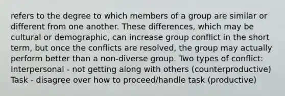 refers to the degree to which members of a group are similar or different from one another. These differences, which may be cultural or demographic, can increase group conflict in the short term, but once the conflicts are resolved, the group may actually perform better than a non-diverse group. Two types of conflict: Interpersonal - not getting along with others (counterproductive) Task - disagree over how to proceed/handle task (productive)