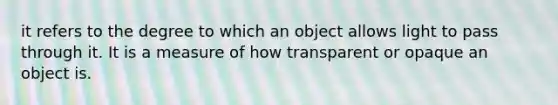 it refers to the degree to which an object allows light to pass through it. It is a measure of how transparent or opaque an object is.