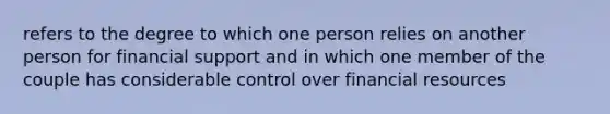 refers to the degree to which one person relies on another person for financial support and in which one member of the couple has considerable control over financial resources