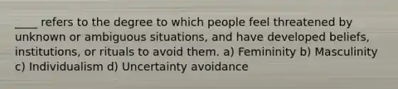 ____ refers to the degree to which people feel threatened by unknown or ambiguous situations, and have developed beliefs, institutions, or rituals to avoid them. a) Femininity b) Masculinity c) Individualism d) Uncertainty avoidance