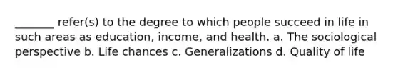 _______ refer(s) to the degree to which people succeed in life in such areas as education, income, and health. a. The sociological perspective b. Life chances c. Generalizations d. Quality of life