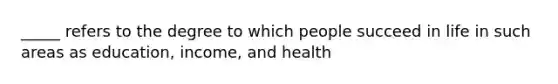 _____ refers to the degree to which people succeed in life in such areas as education, income, and health