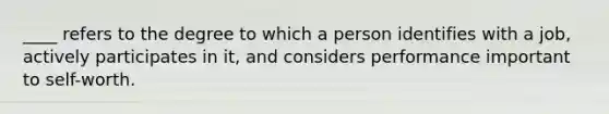 ____ refers to the degree to which a person identifies with a job, actively participates in it, and considers performance important to self-worth.