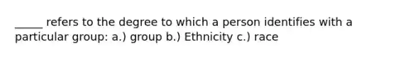 _____ refers to the degree to which a person identifies with a particular group: a.) group b.) Ethnicity c.) race