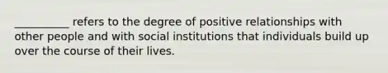 __________ refers to the degree of positive relationships with other people and with social institutions that individuals build up over the course of their lives.