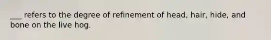 ___ refers to the degree of refinement of head, hair, hide, and bone on the live hog.