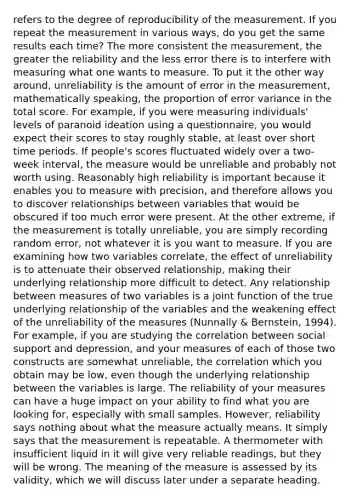 refers to the degree of reproducibility of the measurement. If you repeat the measurement in various ways, do you get the same results each time? The more consistent the measurement, the greater the reliability and the less error there is to interfere with measuring what one wants to measure. To put it the other way around, unreliability is the amount of error in the measurement, mathematically speaking, the proportion of error variance in the total score. For example, if you were measuring individuals' levels of paranoid ideation using a questionnaire, you would expect their scores to stay roughly stable, at least over short time periods. If people's scores fluctuated widely over a two‐week interval, the measure would be unreliable and probably not worth using. Reasonably high reliability is important because it enables you to measure with precision, and therefore allows you to discover relationships between variables that would be obscured if too much error were present. At the other extreme, if the measurement is totally unreliable, you are simply recording random error, not whatever it is you want to measure. If you are examining how two variables correlate, the effect of unreliability is to attenuate their observed relationship, making their underlying relationship more difficult to detect. Any relationship between measures of two variables is a joint function of the true underlying relationship of the variables and the weakening effect of the unreliability of the measures (Nunnally & Bernstein, 1994). For example, if you are studying the correlation between social support and depression, and your measures of each of those two constructs are somewhat unreliable, the correlation which you obtain may be low, even though the underlying relationship between the variables is large. The reliability of your measures can have a huge impact on your ability to find what you are looking for, especially with small samples. However, reliability says nothing about what the measure actually means. It simply says that the measurement is repeatable. A thermometer with insufficient liquid in it will give very reliable readings, but they will be wrong. The meaning of the measure is assessed by its validity, which we will discuss later under a separate heading.