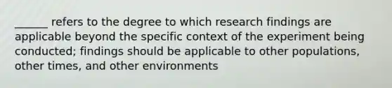 ______ refers to the degree to which research findings are applicable beyond the specific context of the experiment being conducted; findings should be applicable to other populations, other times, and other environments