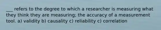 ___ refers to the degree to which a researcher is measuring what they think they are measuring; the accuracy of a measurement tool. a) validity b) causality c) reliability c) correlation