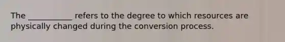 The ___________ refers to the degree to which resources are physically changed during the conversion process.