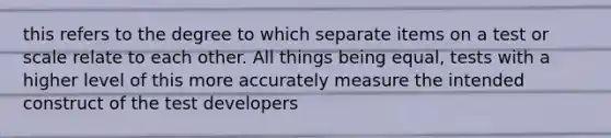 this refers to the degree to which separate items on a test or scale relate to each other. All things being equal, tests with a higher level of this more accurately measure the intended construct of the test developers