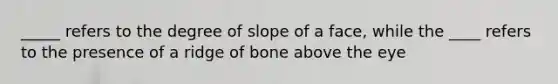 _____ refers to the degree of slope of a face, while the ____ refers to the presence of a ridge of bone above the eye