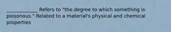 _____________ Refers to "the degree to which something is poisonous." Related to a material's physical and chemical properties