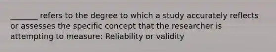 _______ refers to the degree to which a study accurately reflects or assesses the specific concept that the researcher is attempting to measure: Reliability or validity