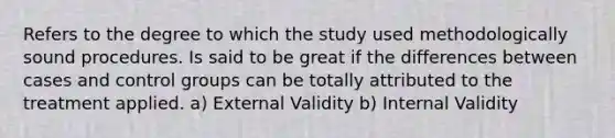 Refers to the degree to which the study used methodologically sound procedures. Is said to be great if the differences between cases and control groups can be totally attributed to the treatment applied. a) External Validity b) Internal Validity