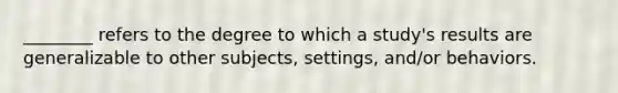 ________ refers to the degree to which a study's results are generalizable to other subjects, settings, and/or behaviors.
