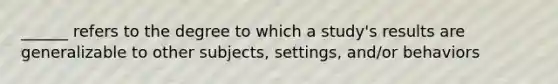 ______ refers to the degree to which a study's results are generalizable to other subjects, settings, and/or behaviors