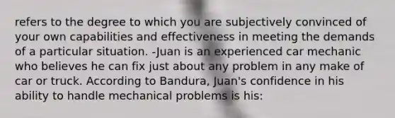 refers to the degree to which you are subjectively convinced of your own capabilities and effectiveness in meeting the demands of a particular situation. -Juan is an experienced car mechanic who believes he can fix just about any problem in any make of car or truck. According to Bandura, Juan's confidence in his ability to handle mechanical problems is his: