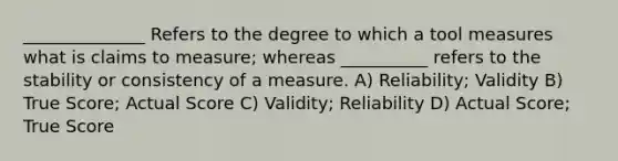 ______________ Refers to the degree to which a tool measures what is claims to measure; whereas __________ refers to the stability or consistency of a measure. A) Reliability; Validity B) True Score; Actual Score C) Validity; Reliability D) Actual Score; True Score