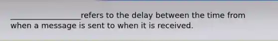 ​__________________refers to the delay between the time from when a message is sent to when it is received.