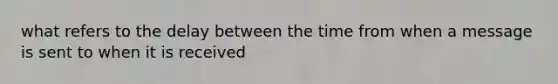 what refers to the delay between the time from when a message is sent to when it is received