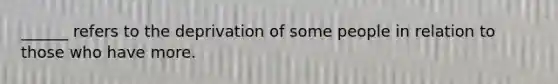 ______ refers to the deprivation of some people in relation to those who have more.