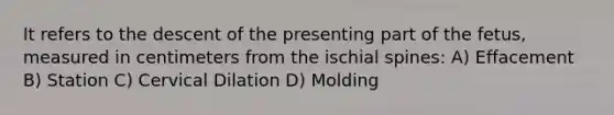 It refers to the descent of the presenting part of the fetus, measured in centimeters from the ischial spines: A) Effacement B) Station C) Cervical Dilation D) Molding