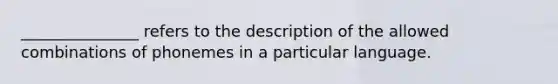 _______________ refers to the description of the allowed combinations of phonemes in a particular language.