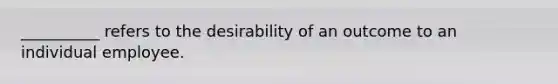 __________ refers to the desirability of an outcome to an individual employee.