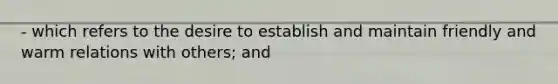 - which refers to the desire to establish and maintain friendly and warm relations with others; and