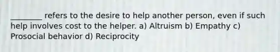 ________ refers to the desire to help another person, even if such help involves cost to the helper. a) Altruism b) Empathy c) Prosocial behavior d) Reciprocity