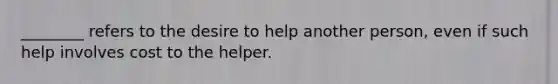 ________ refers to the desire to help another person, even if such help involves cost to the helper.