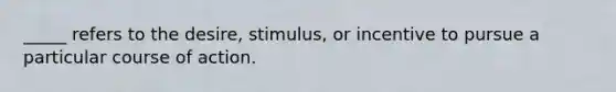 _____ refers to the desire, stimulus, or incentive to pursue a particular course of action.