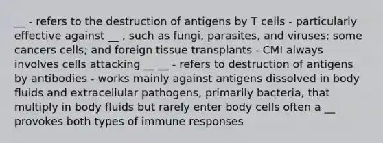 __ - refers to the destruction of antigens by T cells - particularly effective against __ , such as fungi, parasites, and viruses; some cancers cells; and foreign tissue transplants - CMI always involves cells attacking __ __ - refers to destruction of antigens by antibodies - works mainly against antigens dissolved in body fluids and extracellular pathogens, primarily bacteria, that multiply in body fluids but rarely enter body cells often a __ provokes both types of immune responses