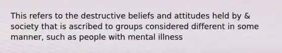 This refers to the destructive beliefs and attitudes held by & society that is ascribed to groups considered different in some manner, such as people with mental illness