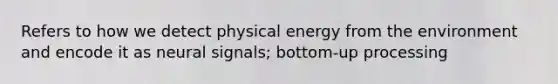 Refers to how we detect physical energy from the environment and encode it as neural signals; bottom-up processing