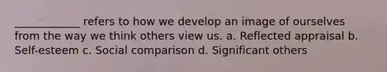 ____________ refers to how we develop an image of ourselves from the way we think others view us. a. Reflected appraisal b. Self-esteem c. Social comparison d. Significant others