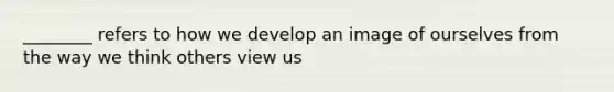 ________ refers to how we develop an image of ourselves from the way we think others view us